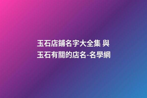 玉石店鋪名字大全集 與玉石有關的店名-名學網-第1張-店鋪起名-玄機派